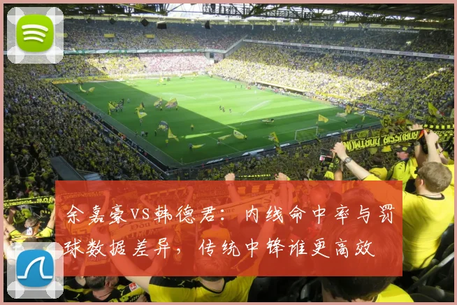 余嘉豪vs韩德君：内线命中率与罚球数据差异，传统中锋谁更高效