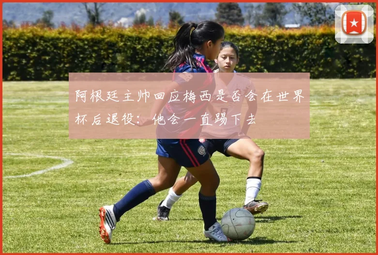 阿根廷主帅回应梅西是否会在世界杯后退役:他会一直踢下去