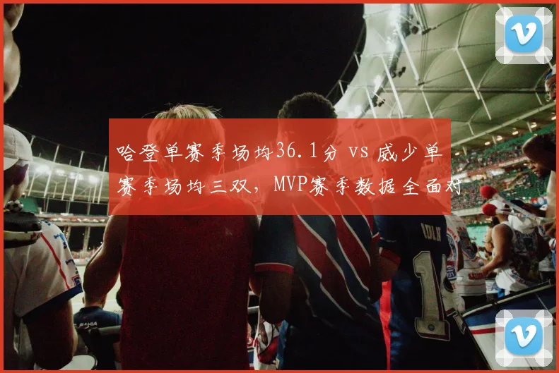 哈登单赛季场均36.1分 vs 威少单赛季场均三双，MVP赛季数据全面对标