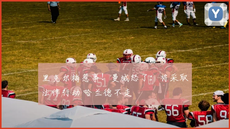里克尔梅惹事！曼城怒了：将采取法律行动 哈兰德不走