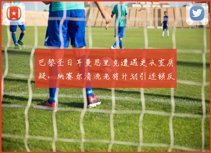 巴黎圣日耳曼恩里克遭遇更衣室质疑,纳赛尔清洗老将计划引连锁反应