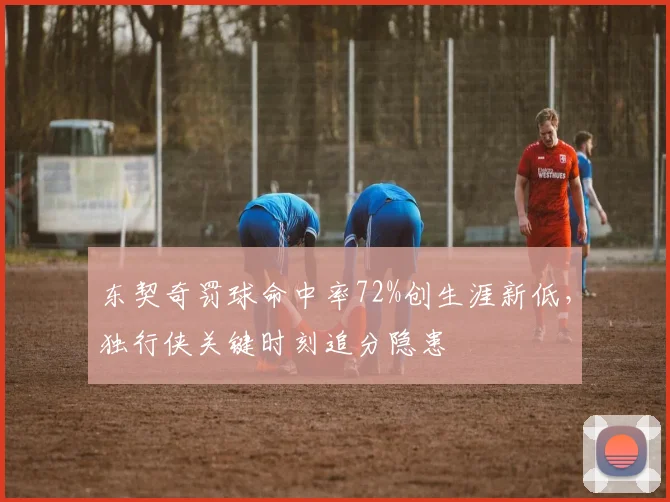 东契奇罚球命中率72%创生涯新低，独行侠关键时刻追分隐患