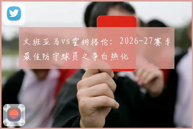 文班亚马vs霍姆格伦：2026-27赛季最佳防守球员之争白热化